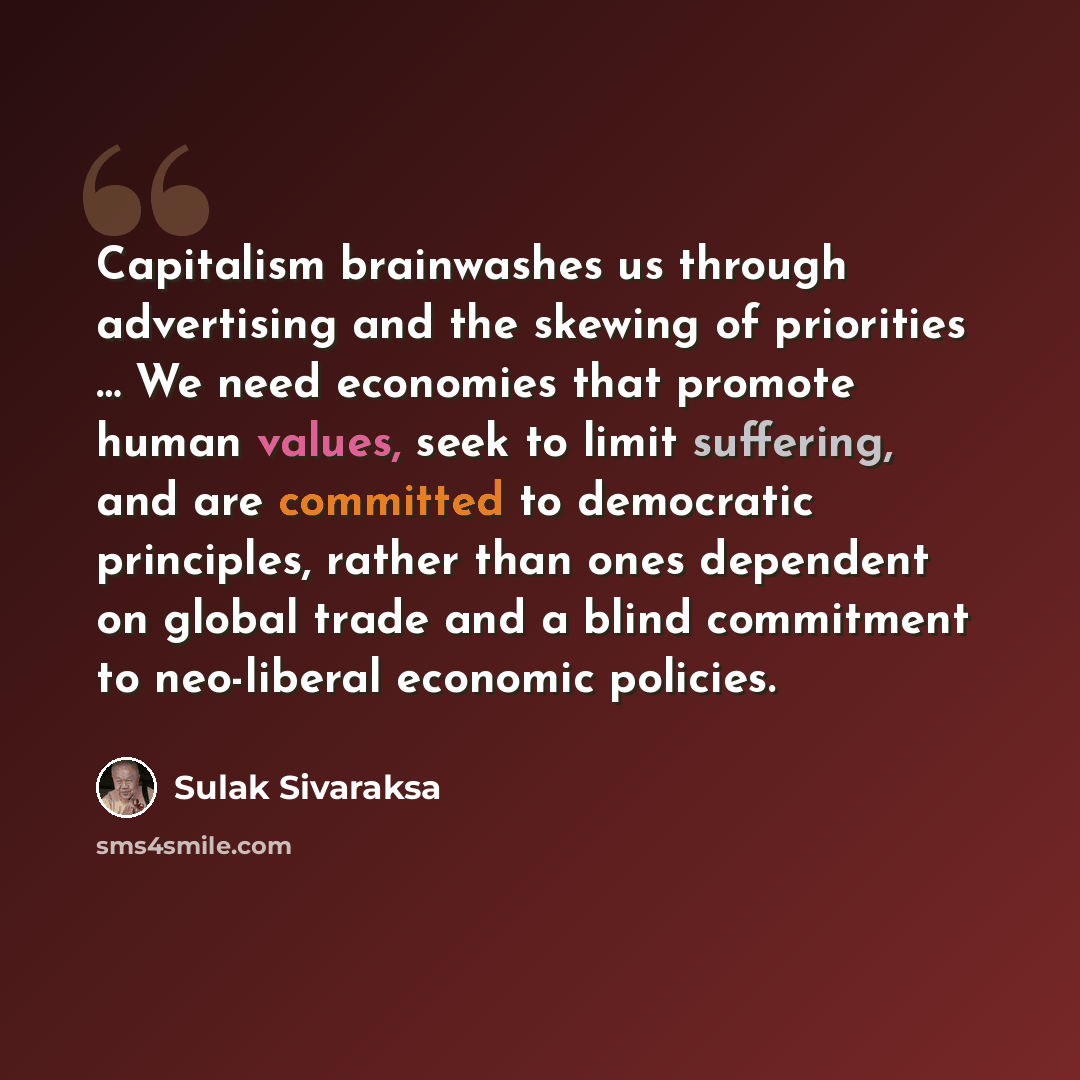 “Capitalism brainwashes us through advertising and the skewing of priorities … We need economies that promote human values, seek to limit suffering, and are committed to democratic principles, rather than ones dependent on global trade and a blind commitment to neo-liberal economic policies.” quote by Sulak Sivaraksa