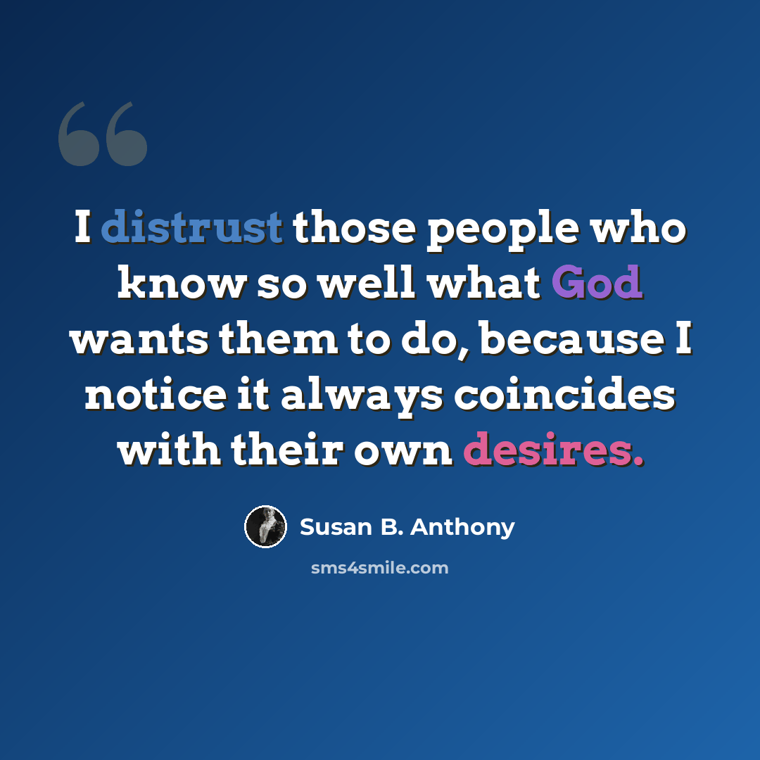 “I distrust those people who know so well what God wants them to do, because I notice it always coincides with their own desires.” quote by Susan B. Anthony