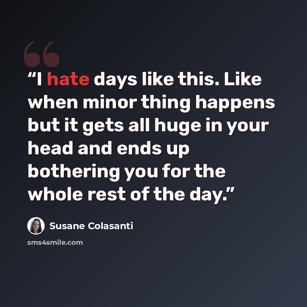 “I hate days like this. Like when minor thing happens but it gets all huge in your head and ends up bothering you for the whole rest of the day.” quote by Susane Colasanti