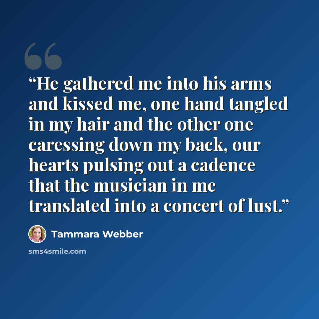 “He gathered me into his arms and kissed me, one hand tangled in my hair and the other one caressing down my back, our hearts pulsing out a cadence that the musician in me translated into a concert of lust.” quote by Tammara Webber