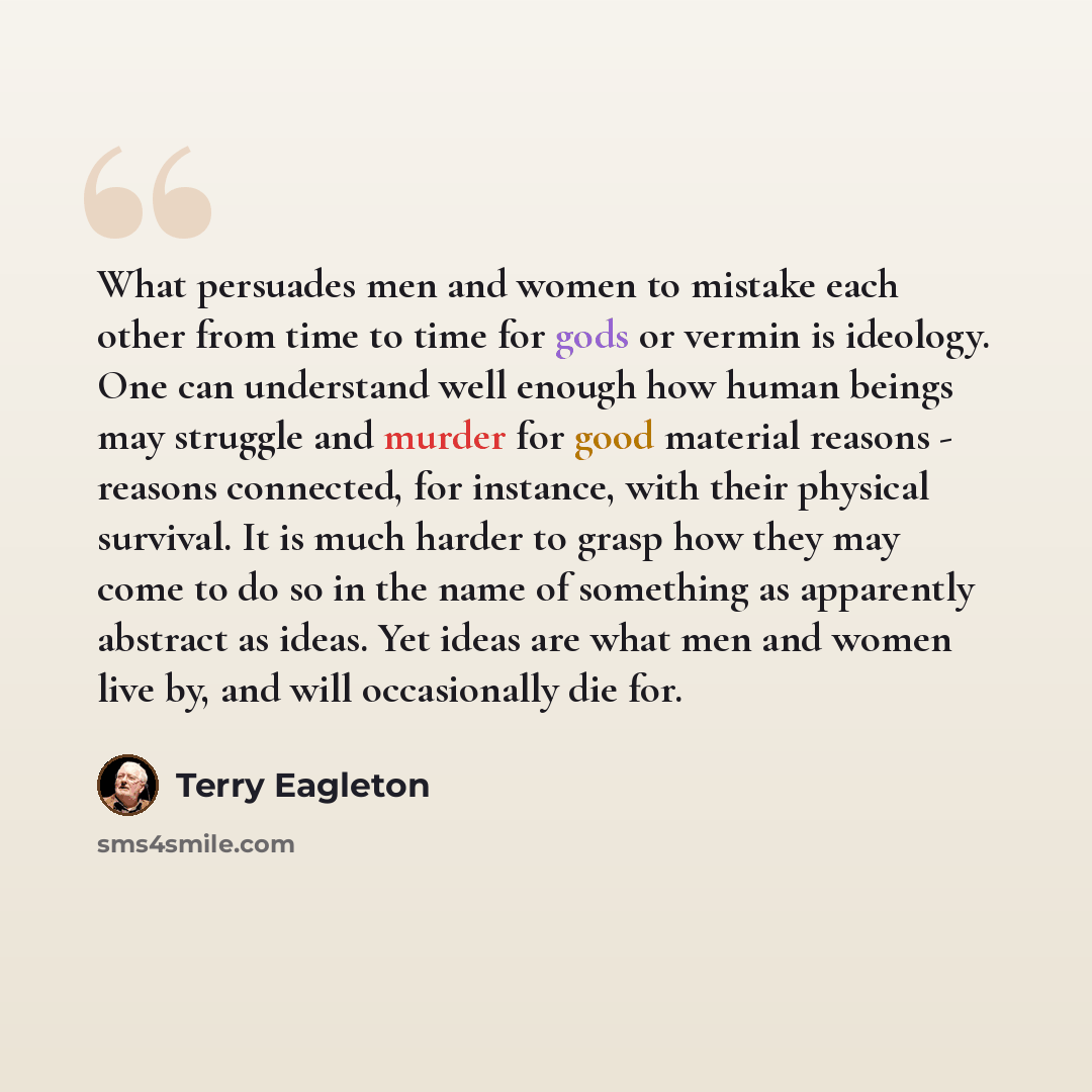 “What persuades men and women to mistake each other from time to time for gods or vermin is ideology. One can understand well enough how human beings may struggle and murder for good material reasons - reasons connected, for instance, with their physical survival. It is much harder to grasp how…” quote by Terry Eagleton