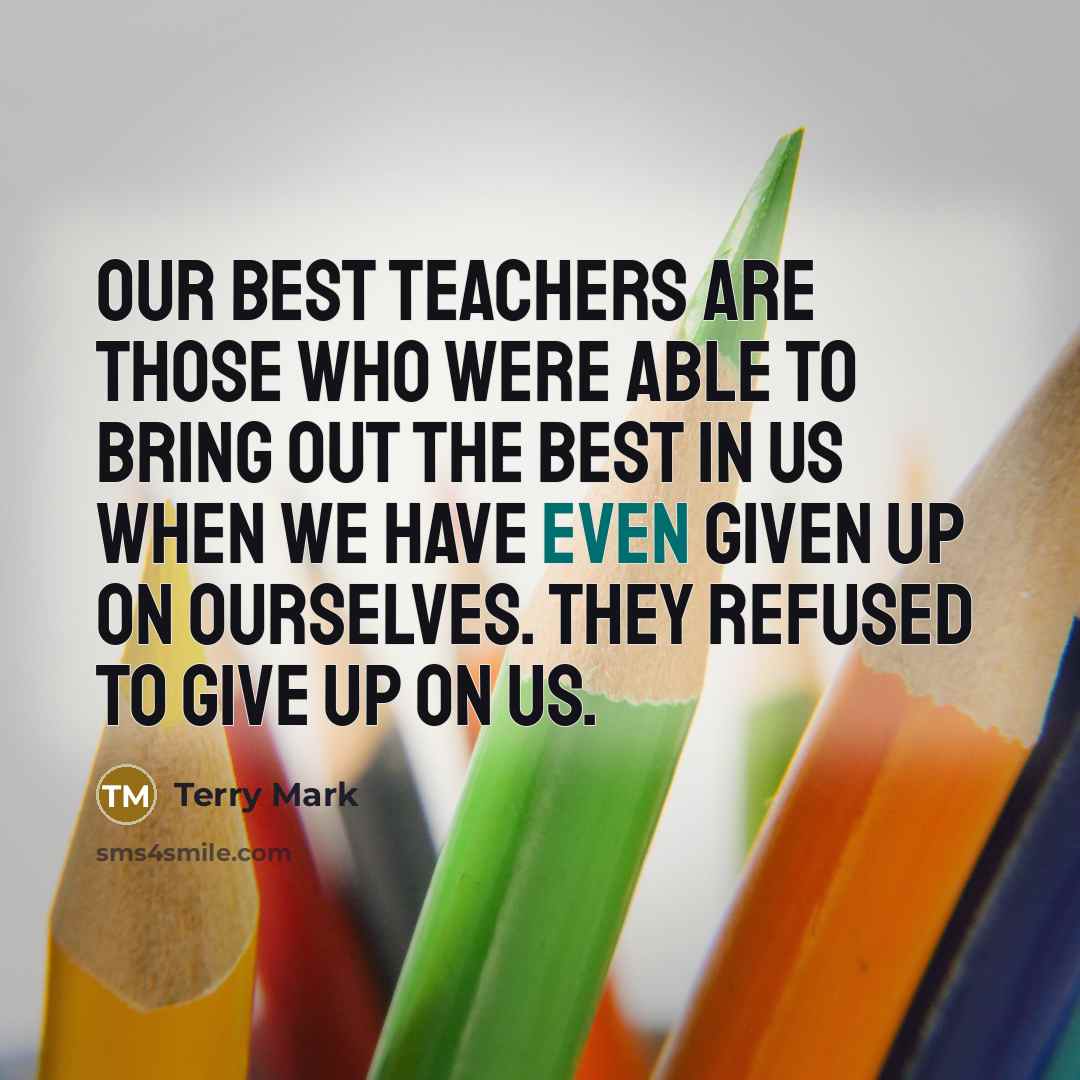 “Our best teachers are those who were able to bring out the best in us when we have even given up on ourselves. They refused to give up on us.” quote by Terry Mark