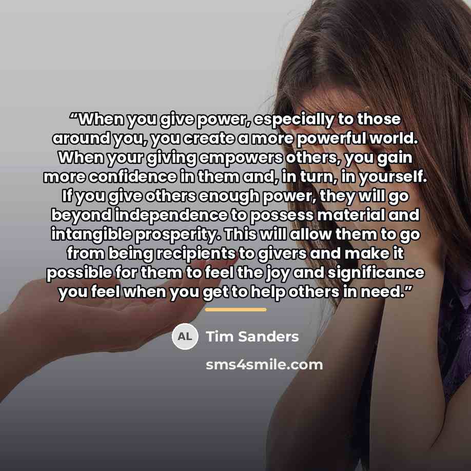 “When you give power, especially to those around you, you create a more powerful world. When your giving empowers others, you gain more confidence in them and, in turn, in yourself. If you give others enough power, they will go beyond independence to possess material and intangible prosperity. This…” quote by Tim Sanders