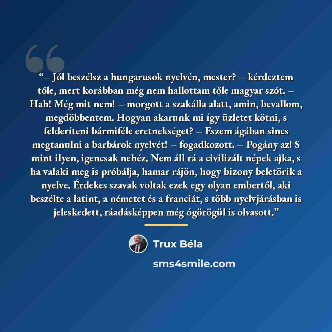“– Jól beszélsz a hungarusok nyelvén, mester? – kérdeztem tőle, mert korábban még nem hallottam tőle magyar szót. – Hah! Még mit nem! – morgott a szakálla alatt, amin, bevallom, megdöbbentem. Hogyan akarunk mi így üzletet kötni, s felderíteni bármiféle eretnekséget? – Eszem ágában sincs megtanulni…” quote by Trux Béla