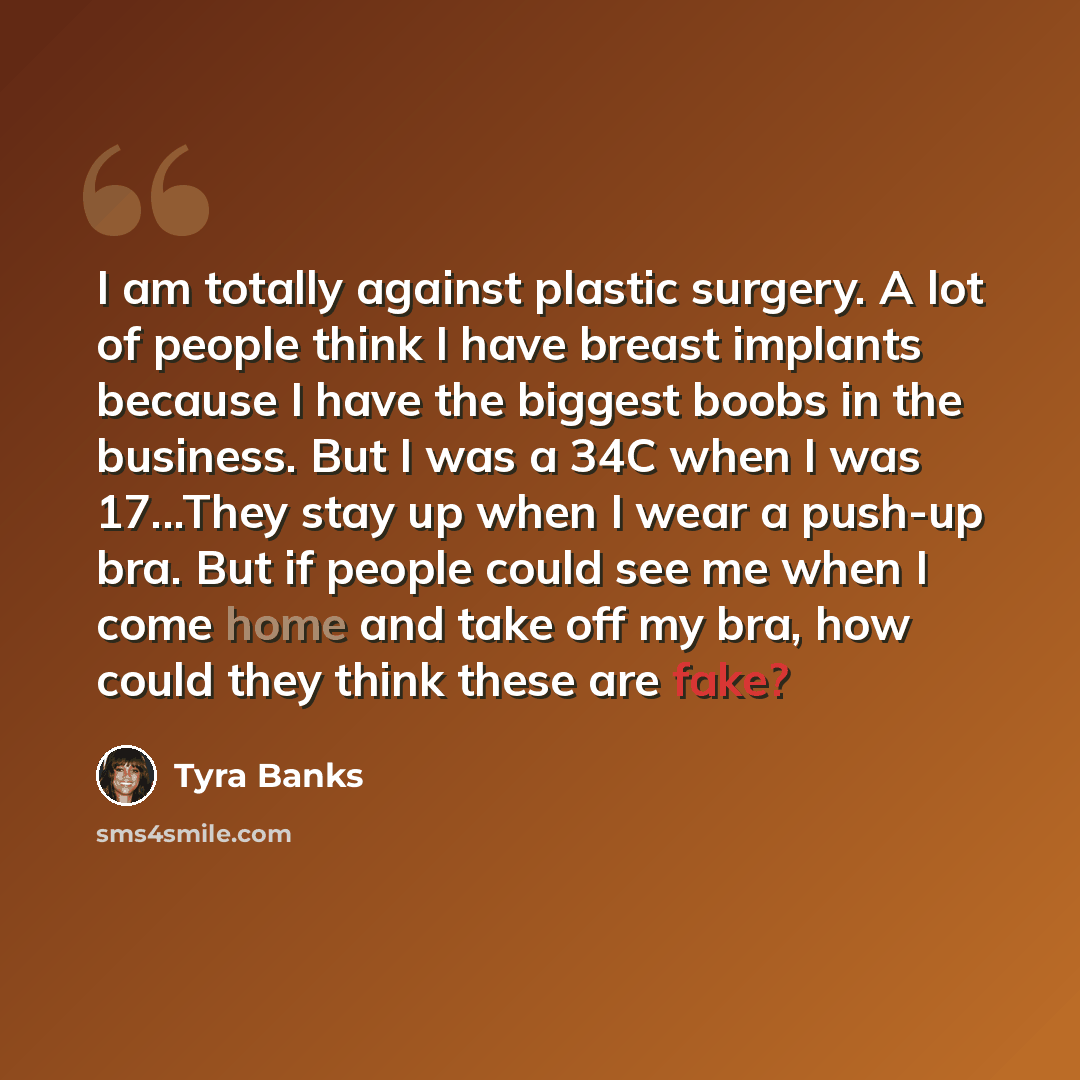 “I am totally against plastic surgery. A lot of people think I have breast implants because I have the biggest boobs in the business. But I was a 34C when I was 17...They stay up when I wear a push-up bra. But if people could see me when I come home and take off my bra, how could they think these…” quote by Tyra Banks