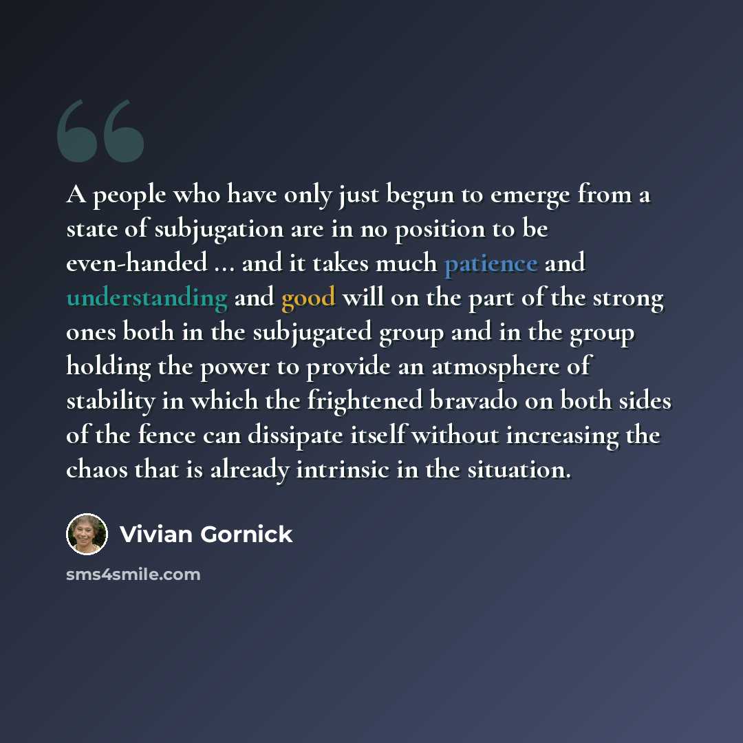 “A people who have only just begun to emerge from a state of subjugation are in no position to be even-handed ... and it takes much patience and understanding and good will on the part of the strong ones both in the subjugated group and in the group holding the power to provide an atmosphere of…” quote by Vivian Gornick