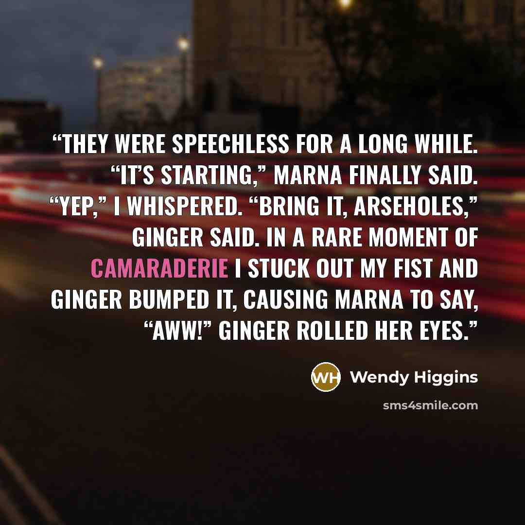 “They were speechless for a long while. “It’s starting,” Marna finally said. “Yep,” I whispered. “Bring it, arseholes,” Ginger said. In a rare moment of camaraderie I stuck out my fist and Ginger bumped it, causing Marna to say, “Aww!” Ginger rolled her eyes.” quote by Wendy Higgins