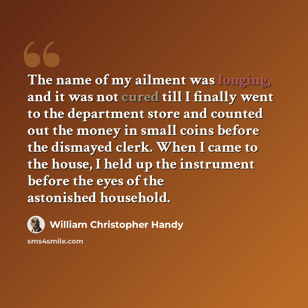 “The name of my ailment was longing, and it was not cured till I finally went to the department store and counted out the money in small coins before the dismayed clerk. When I came to the house, I held up the instrument before the eyes of the astonished household.” quote by William Christopher Handy
