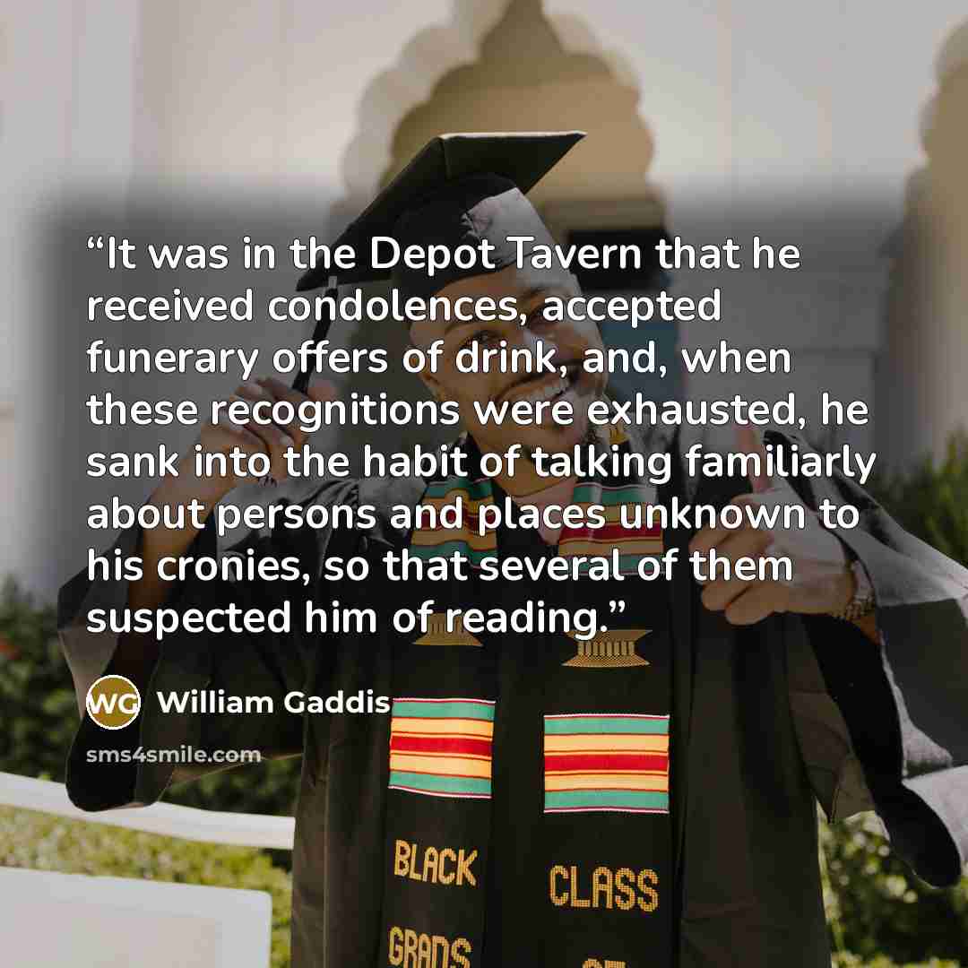 “It was in the Depot Tavern that he received condolences, accepted funerary offers of drink, and, when these recognitions were exhausted, he sank into the habit of talking familiarly about persons and places unknown to his cronies, so that several of them suspected him of reading.” quote by William Gaddis