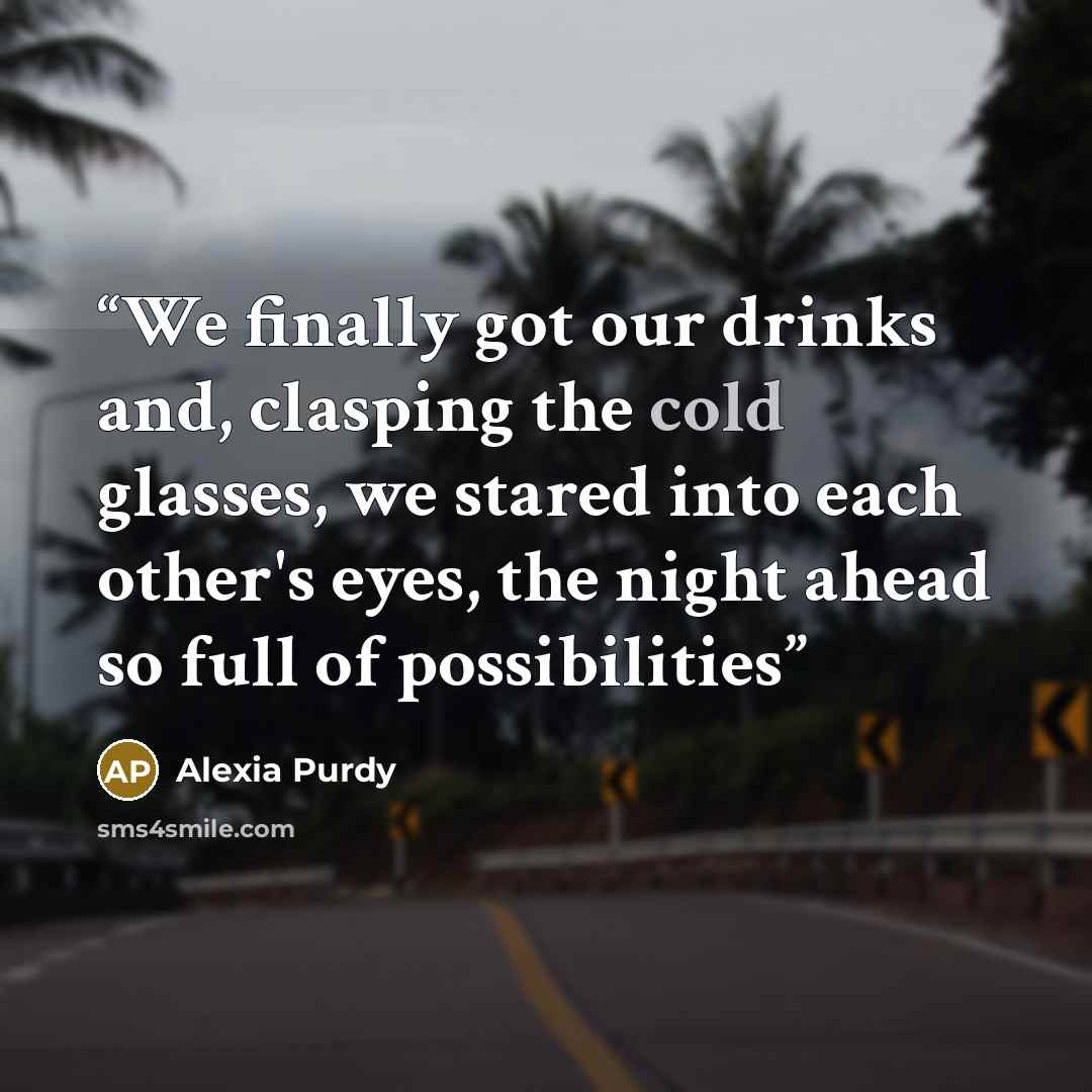 “We finally got our drinks and, clasping the cold glasses, we stared into each other's eyes, the night ahead so full of possibilities” quote by Alexia Purdy