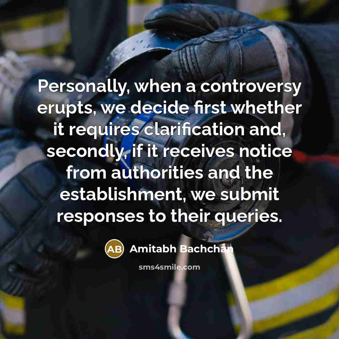 “Personally, when a controversy erupts, we decide first whether it requires clarification and, secondly, if it receives notice from authorities and the establishment, we submit responses to their queries.” quote by Amitabh Bachchan