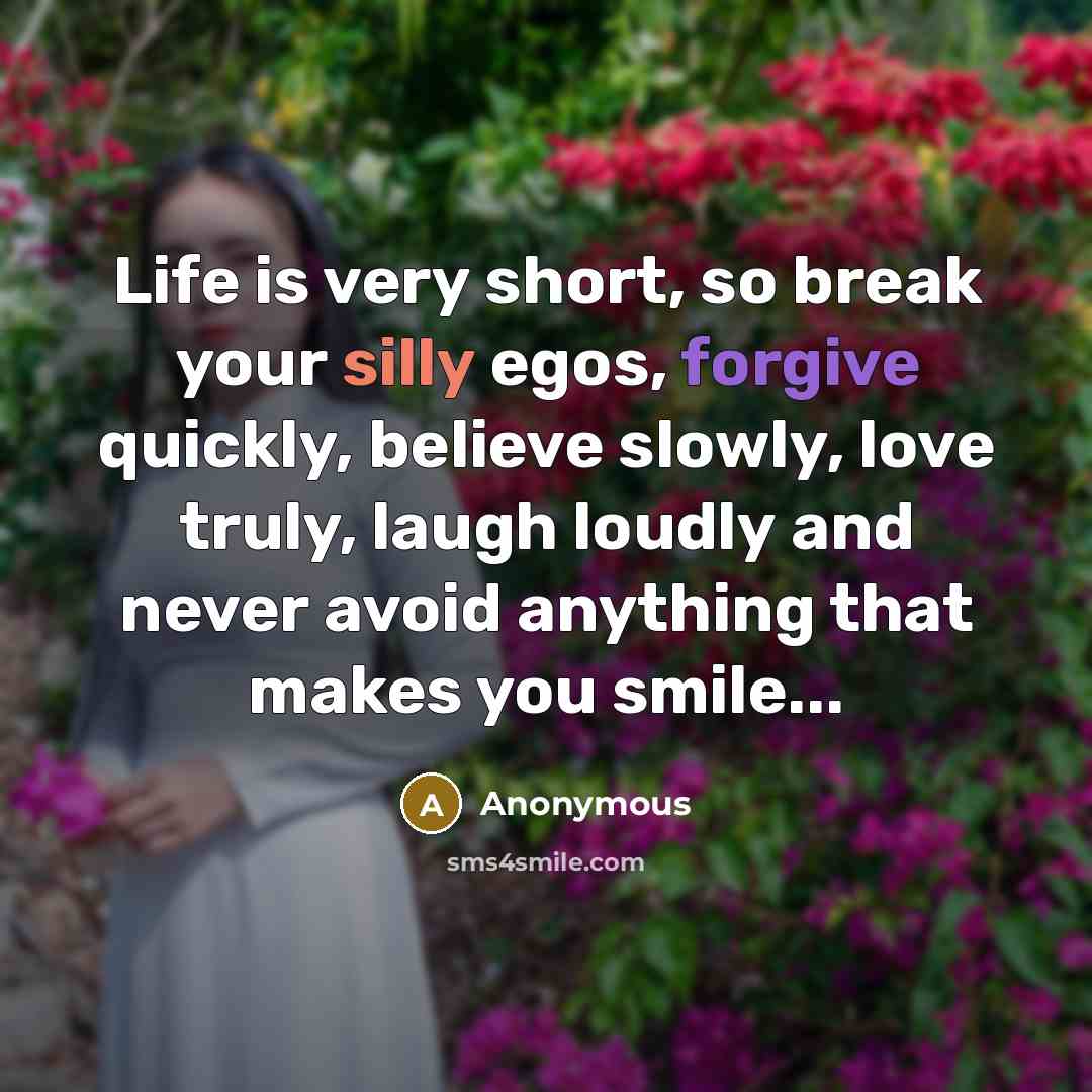 “Life is very short, so break your silly egos, forgive quickly, believe slowly, love truly, laugh loudly and never avoid anything that makes you smile...” quote by Anonymous