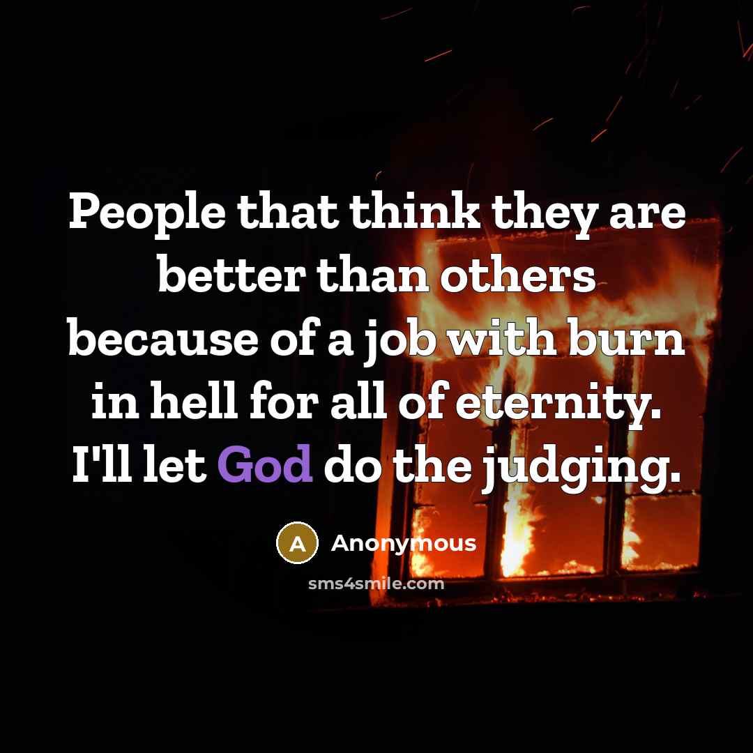 “People that think they are better than others because of a job with burn in hell for all of eternity. I'll let God do the judging.” quote by Anonymous