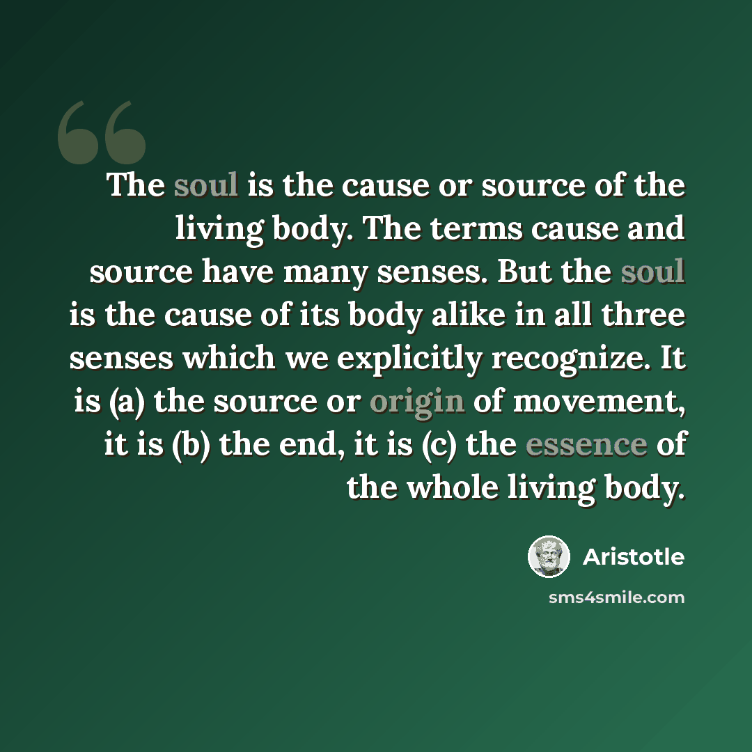 “The soul is the cause or source of the living body. The terms cause and source have many senses. But the soul is the cause of its body alike in all three senses which we explicitly recognize. It is (a) the source or origin of movement, it is (b) the end, it is (c) the essence of the whole living…” quote by Aristotle