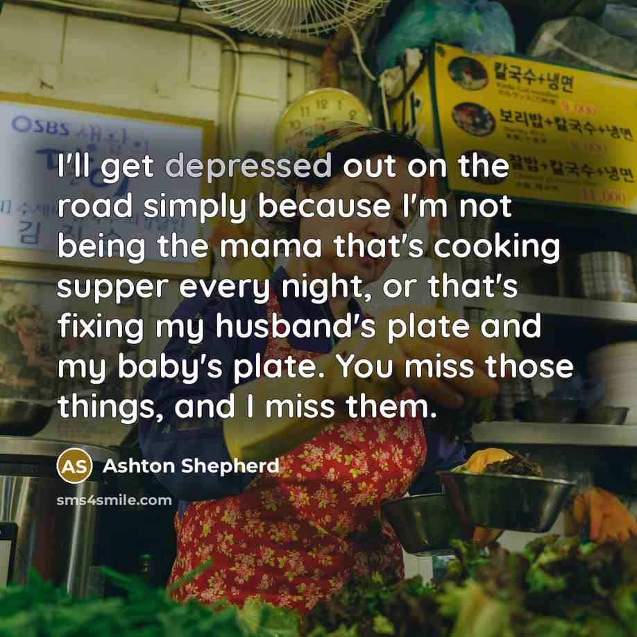 “I'll get depressed out on the road simply because I'm not being the mama that's cooking supper every night, or that's fixing my husband's plate and my baby's plate. You miss those things, and I miss them.” quote by Ashton Shepherd