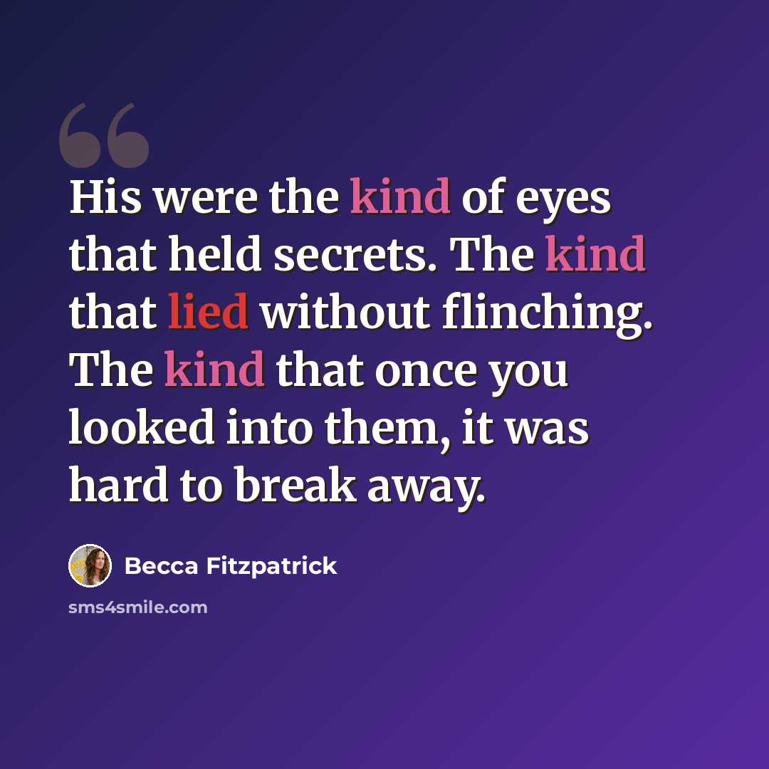 “His were the kind of eyes that held secrets. The kind that lied without flinching. The kind that once you looked into them, it was hard to break away.” quote by Becca Fitzpatrick