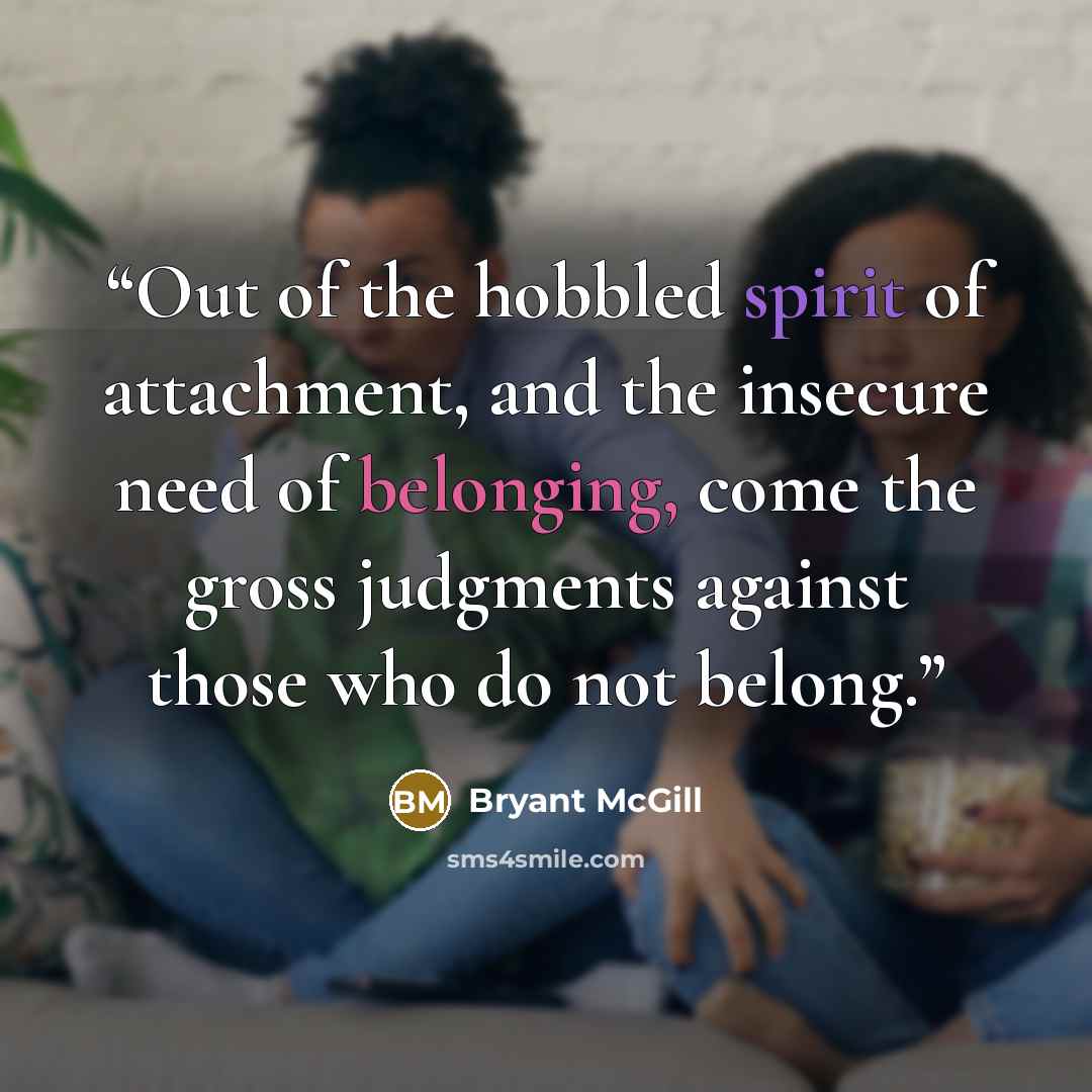 “Out of the hobbled spirit of attachment, and the insecure need of belonging, come the gross judgments against those who do not belong.” quote by Bryant McGill