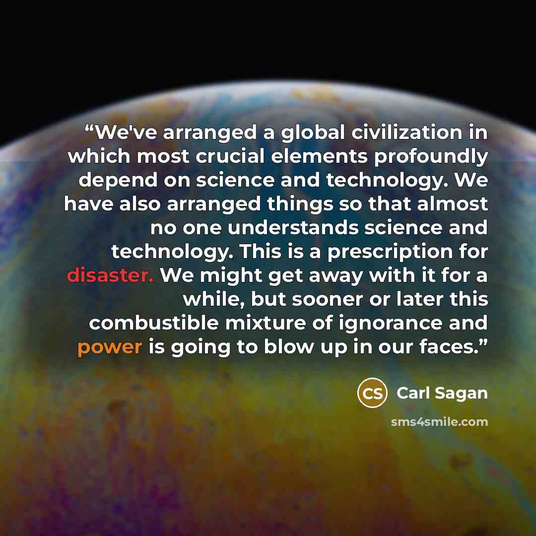 “We've arranged a global civilization in which most crucial elements profoundly depend on science and technology. We have also arranged things so that almost no one understands science and technology. This is a prescription for disaster. We might get away with it for a while, but sooner or later…” quote by Carl Sagan