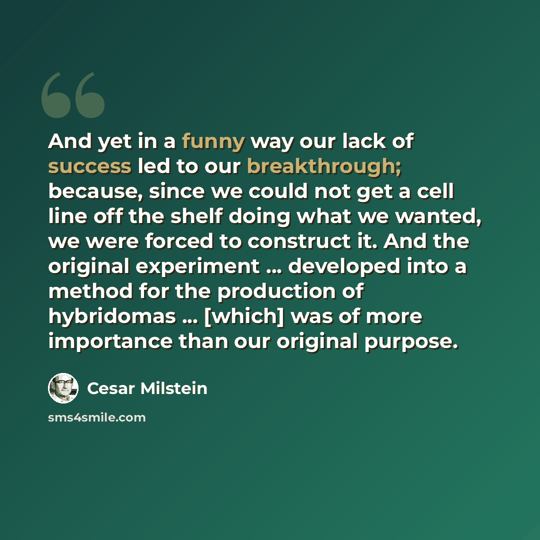 “And yet in a funny way our lack of success led to our breakthrough; because, since we could not get a cell line off the shelf doing what we wanted, we were forced to construct it. And the original experiment ... developed into a method for the production of hybridomas ... [which] was of more…” quote by Cesar Milstein