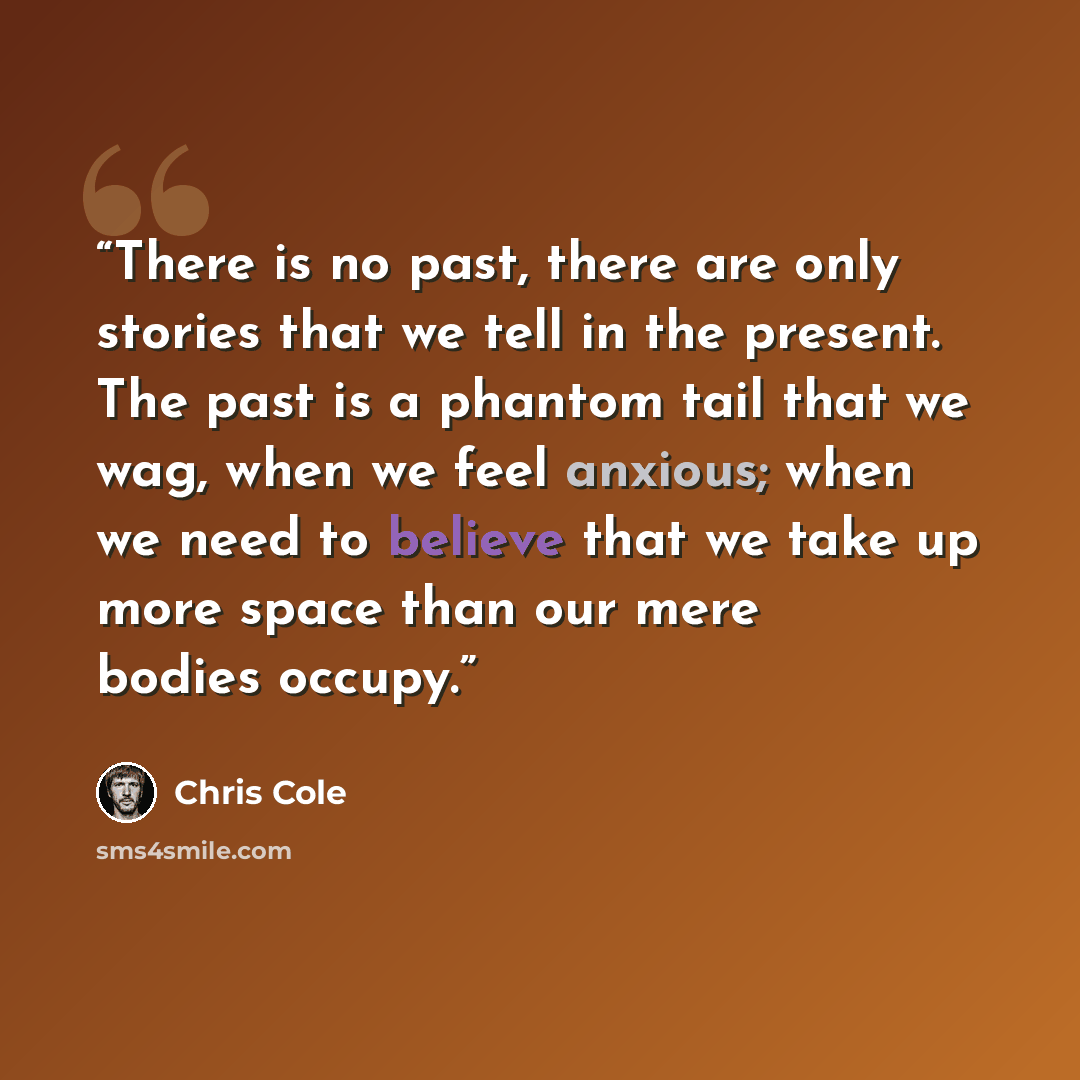“There is no past, there are only stories that we tell in the present. The past is a phantom tail that we wag, when we feel anxious; when we need to believe that we take up more space than our mere bodies occupy.” quote by Chris Cole