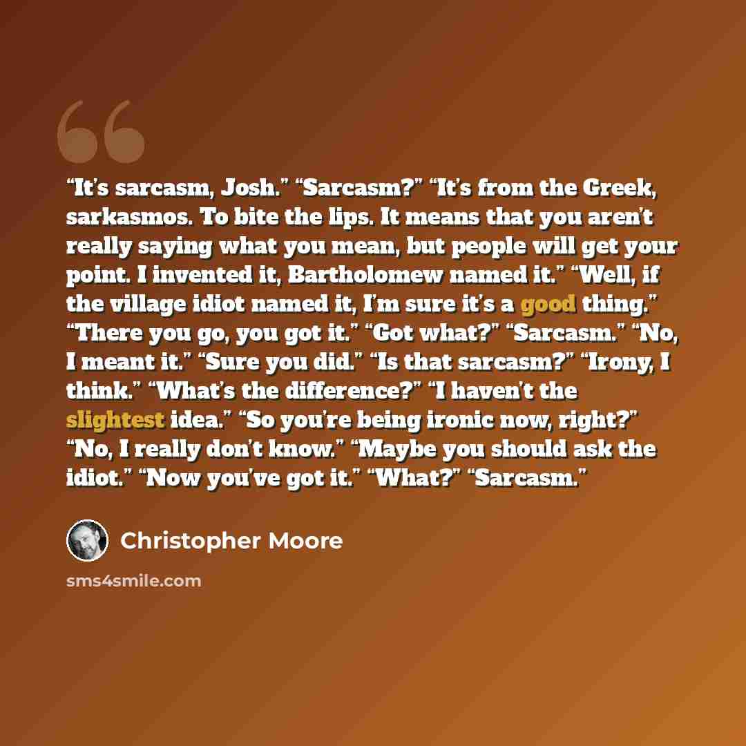 “It’s sarcasm, Josh.” “Sarcasm?” “It’s from the Greek, sarkasmos. To bite the lips. It means that you aren’t really saying what you mean, but people will get your point. I invented it, Bartholomew named it.” “Well, if the village idiot named it, I’m sure it’s a good thing.” “There you go, you got…” quote by Christopher Moore