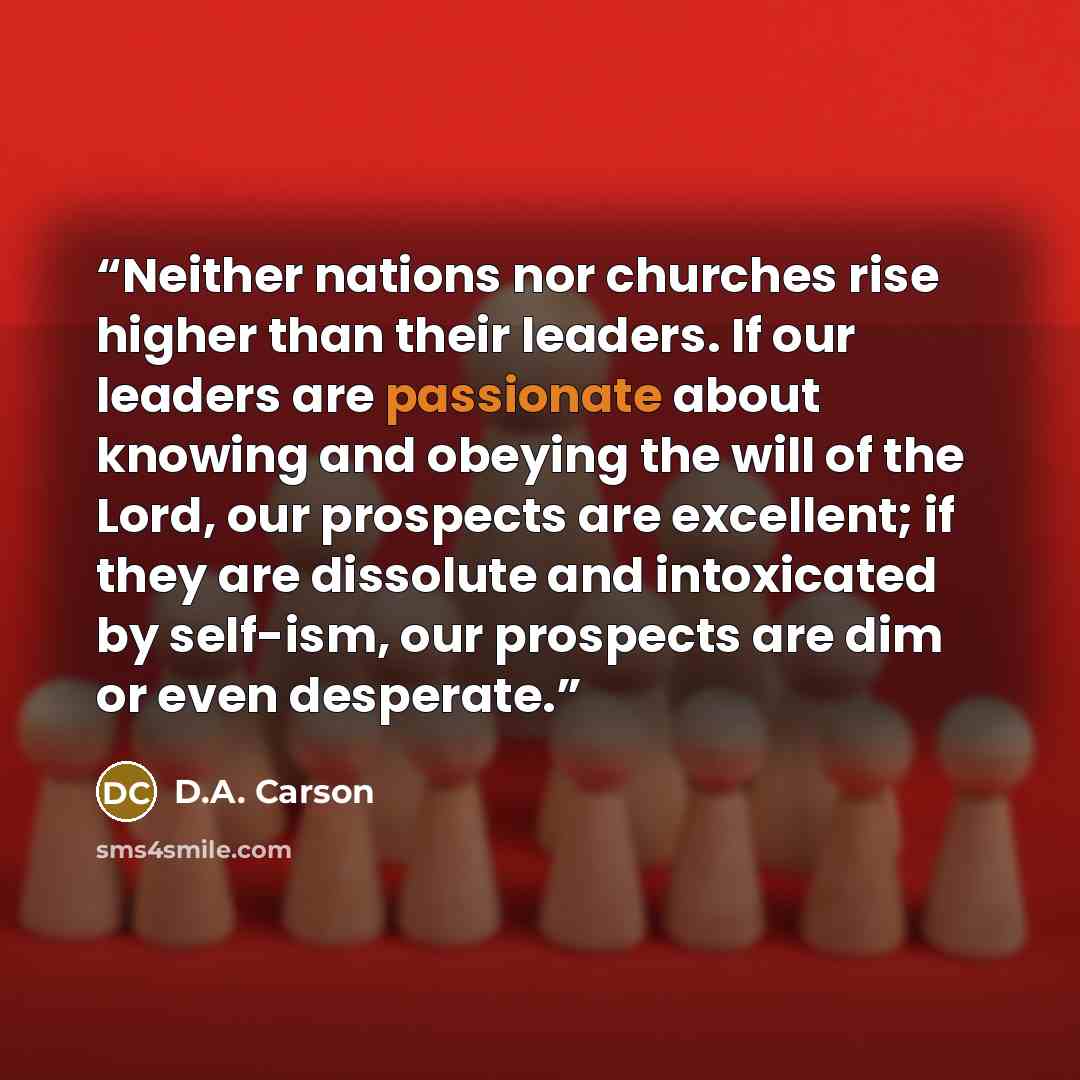 “Neither nations nor churches rise higher than their leaders. If our leaders are passionate about knowing and obeying the will of the Lord, our prospects are excellent; if they are dissolute and intoxicated by self-ism, our prospects are dim or even desperate.” quote by D.A. Carson