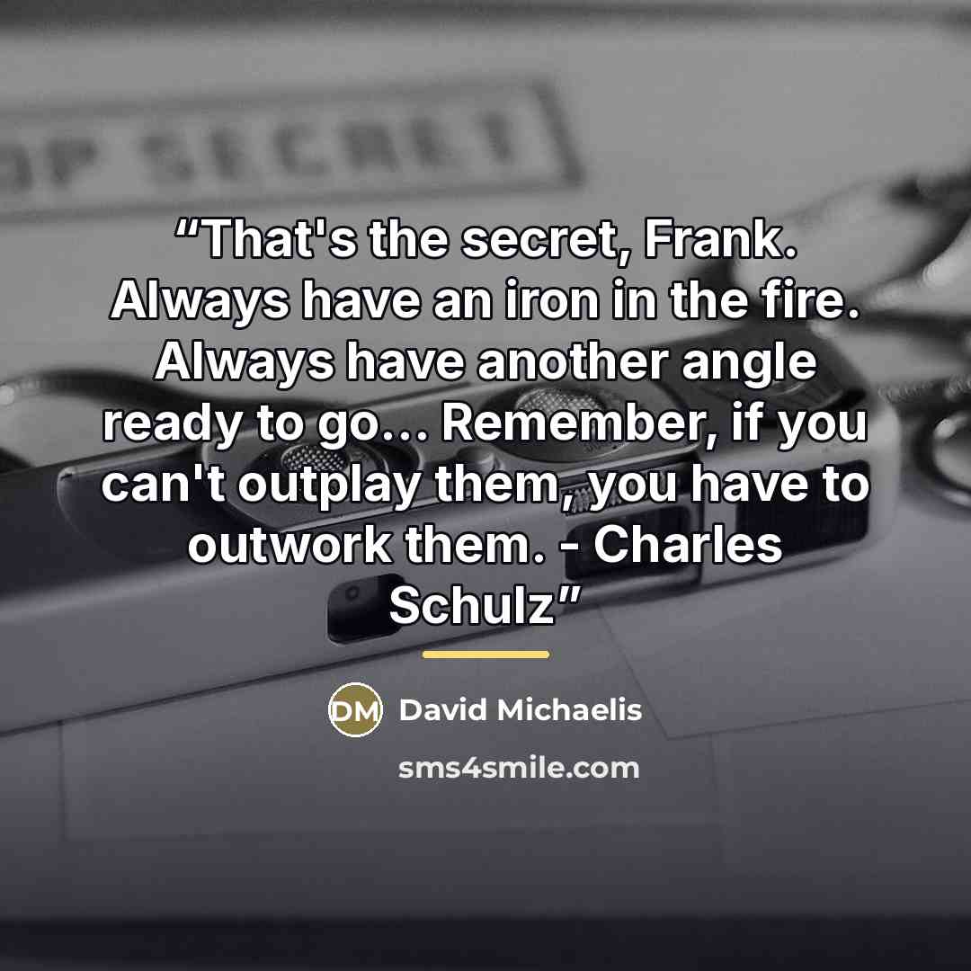 “That's the secret, Frank. Always have an iron in the fire. Always have another angle ready to go... Remember, if you can't outplay them, you have to outwork them. - Charles Schulz” quote by David Michaelis