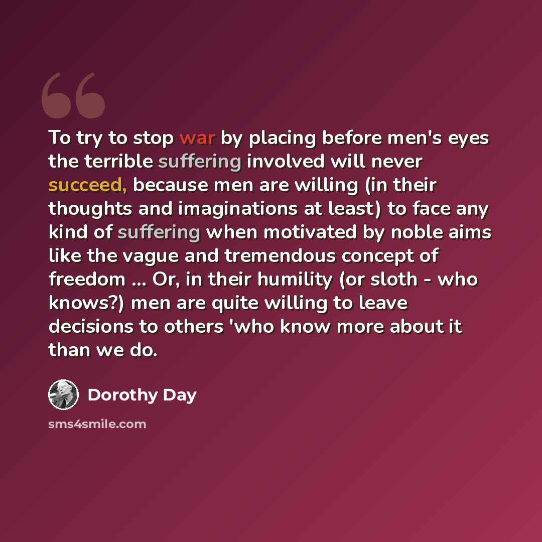 “To try to stop war by placing before men's eyes the terrible suffering involved will never succeed, because men are willing (in their thoughts and imaginations at least) to face any kind of suffering when motivated by noble aims like the vague and tremendous concept of freedom ... Or, in their…” quote by Dorothy Day