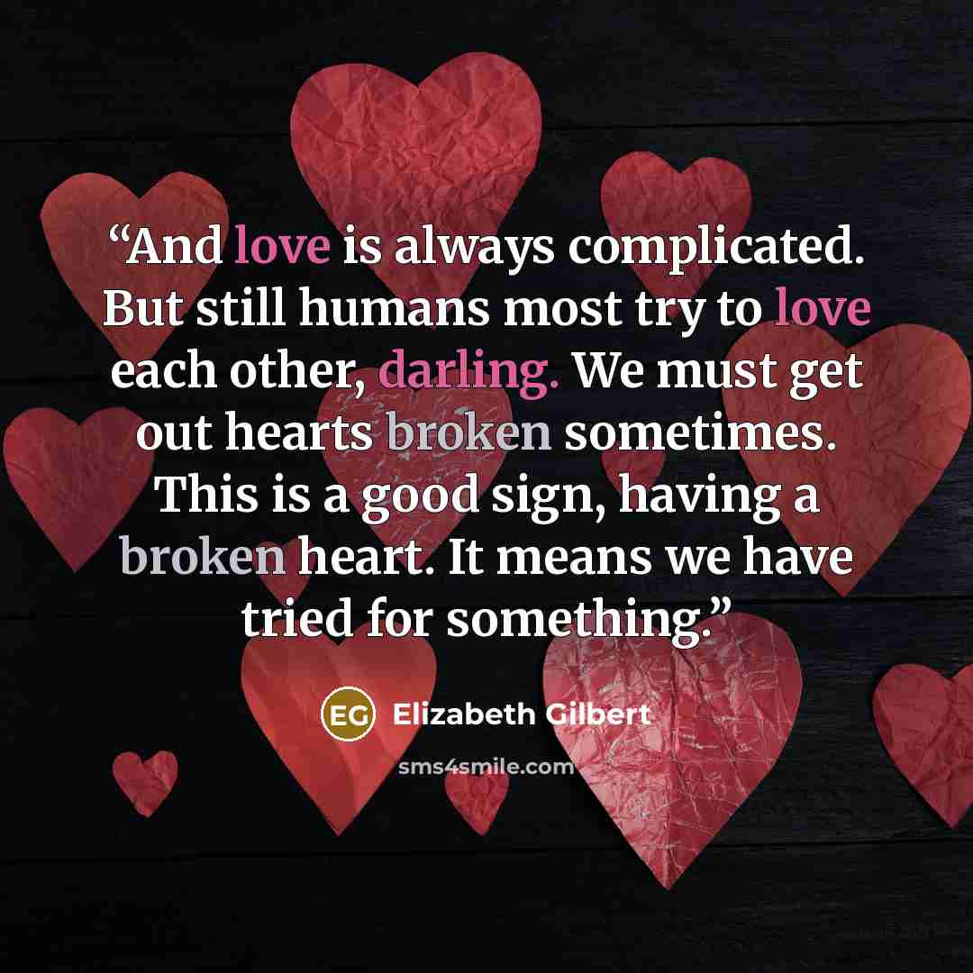“And love is always complicated. But still humans most try to love each other, darling. We must get out hearts broken sometimes. This is a good sign, having a broken heart. It means we have tried for something.” quote by Elizabeth Gilbert
