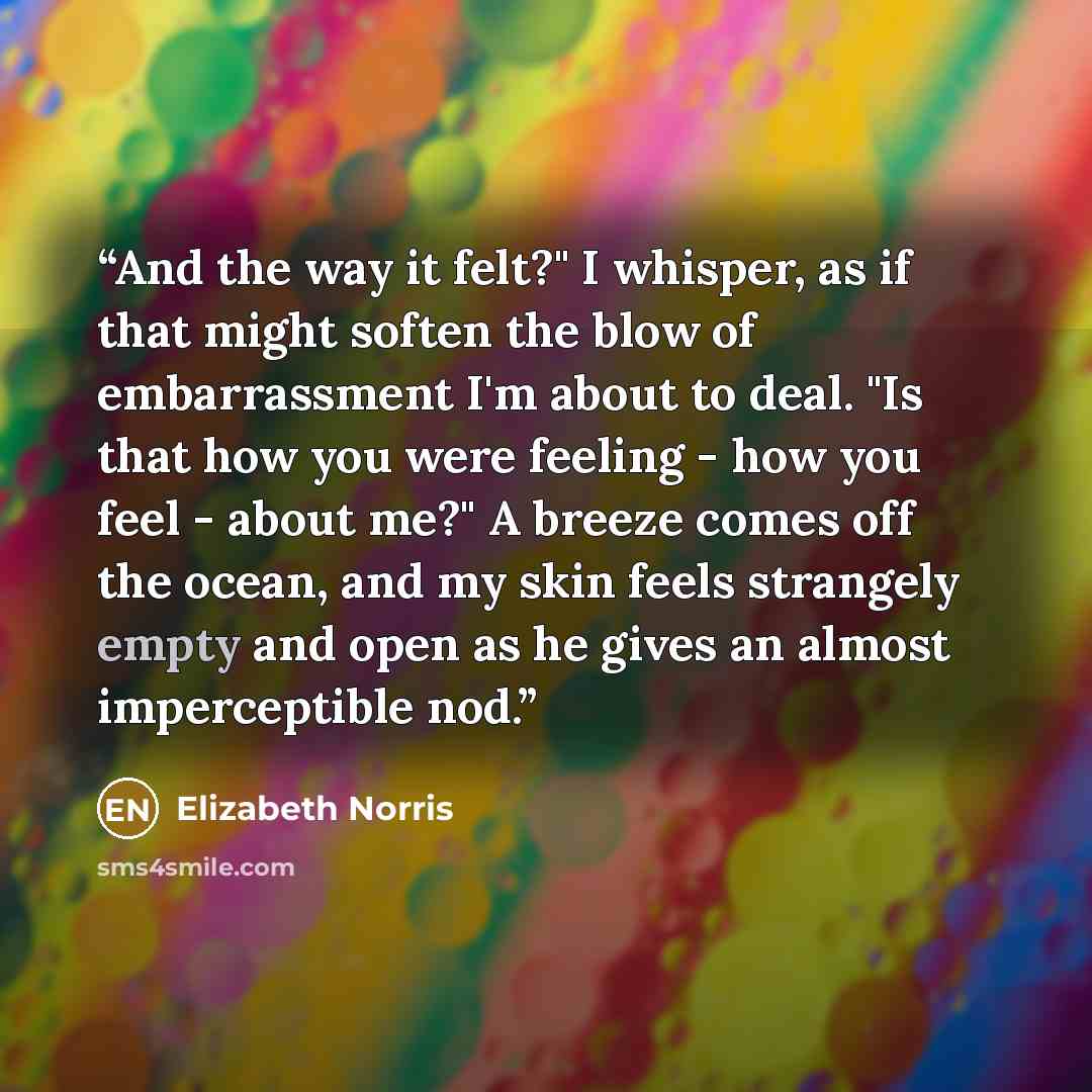 “And the way it felt?" I whisper, as if that might soften the blow of embarrassment I'm about to deal. "Is that how you were feeling - how you feel - about me?" A breeze comes off the ocean, and my skin feels strangely empty and open as he gives an almost imperceptible nod.” quote by Elizabeth Norris