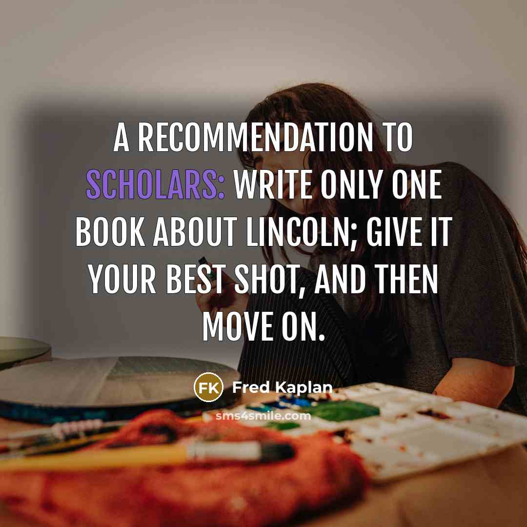 “A recommendation to scholars: Write only one book about Lincoln; give it your best shot, and then move on.” quote by Fred Kaplan