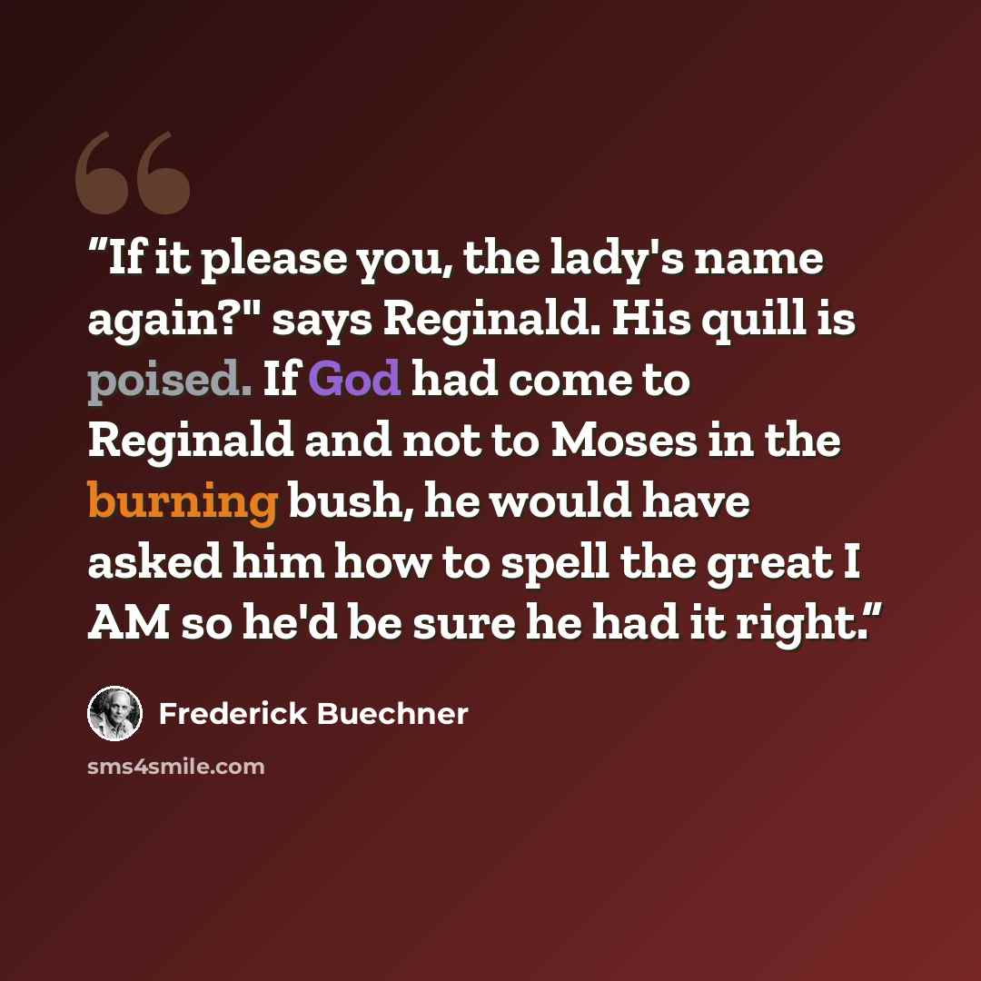“If it please you, the lady's name again?" says Reginald. His quill is poised. If God had come to Reginald and not to Moses in the burning bush, he would have asked him how to spell the great I AM so he'd be sure he had it right.” quote by Frederick Buechner