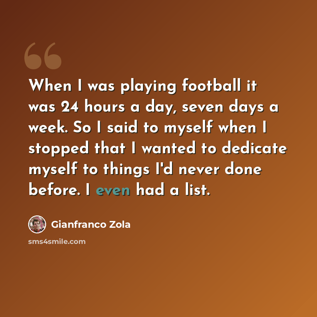 “When I was playing football it was 24 hours a day, seven days a week. So I said to myself when I stopped that I wanted to dedicate myself to things I'd never done before. I even had a list.” quote by Gianfranco Zola