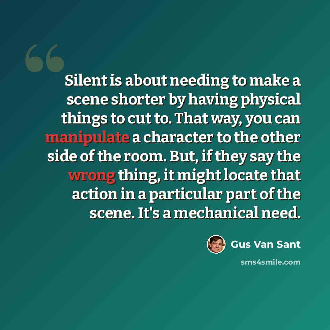 “Silent is about needing to make a scene shorter by having physical things to cut to. That way, you can manipulate a character to the other side of the room. But, if they say the wrong thing, it might locate that action in a particular part of the scene. It's a mechanical need.” quote by Gus Van Sant