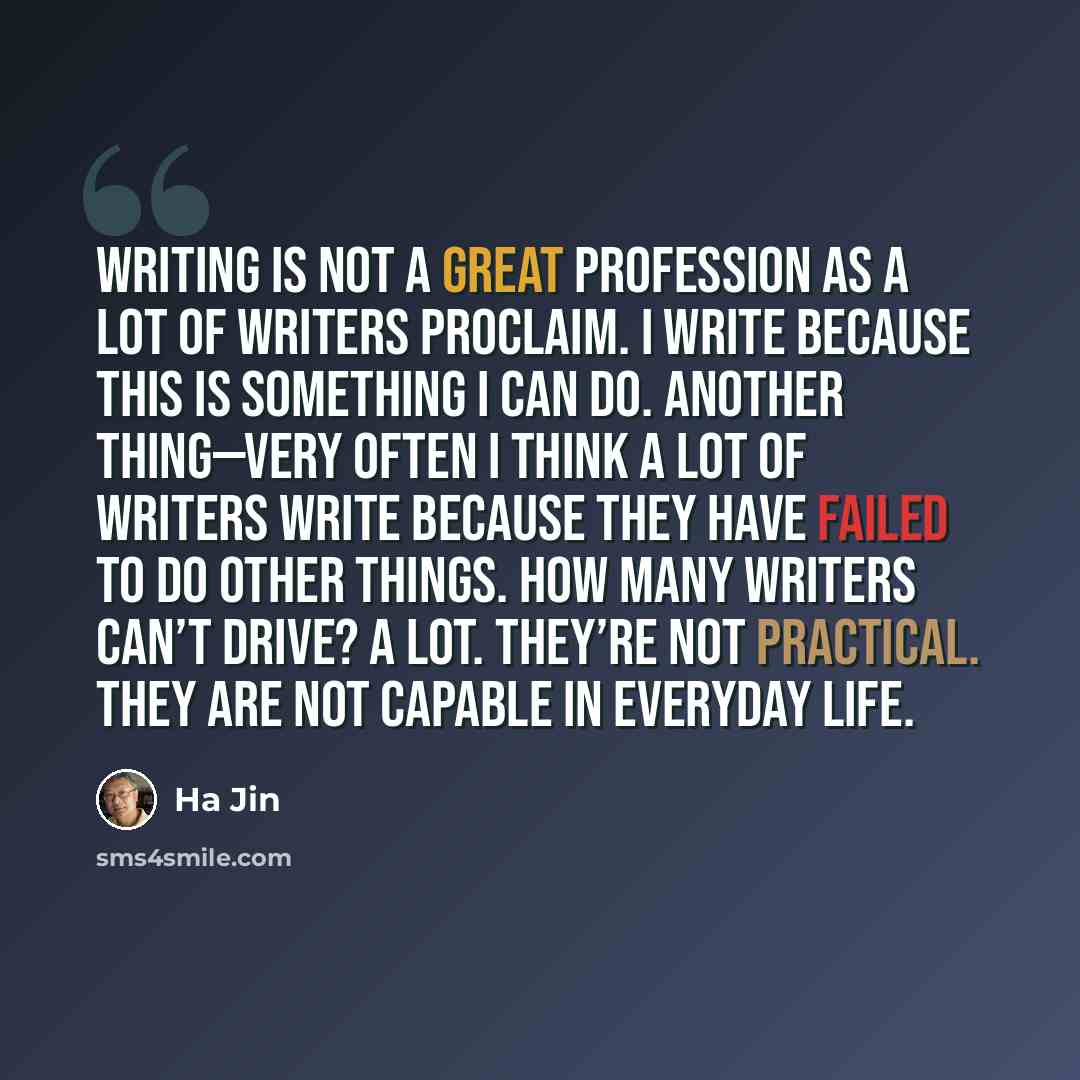 “Writing is not a great profession as a lot of writers proclaim. I write because this is something I can do. Another thing—very often I think a lot of writers write because they have failed to do other things. How many writers can’t drive? A lot. They’re not practical. They are not capable in…” quote by Ha Jin