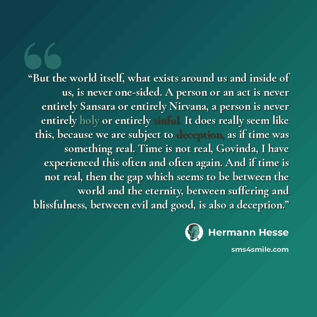 “But the world itself, what exists around us and inside of us, is never one-sided. A person or an act is never entirely Sansara or entirely Nirvana, a person is never entirely holy or entirely sinful. It does really seem like this, because we are subject to deception, as if time was something real…” quote by Hermann Hesse