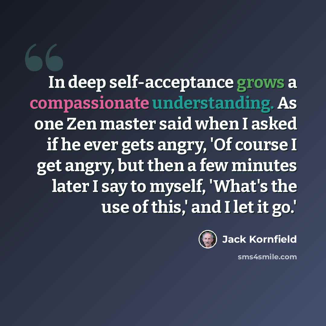 “In deep self-acceptance grows a compassionate understanding. As one Zen master said when I asked if he ever gets angry, 'Of course I get angry, but then a few minutes later I say to myself, 'What's the use of this,' and I let it go.'” quote by Jack Kornfield