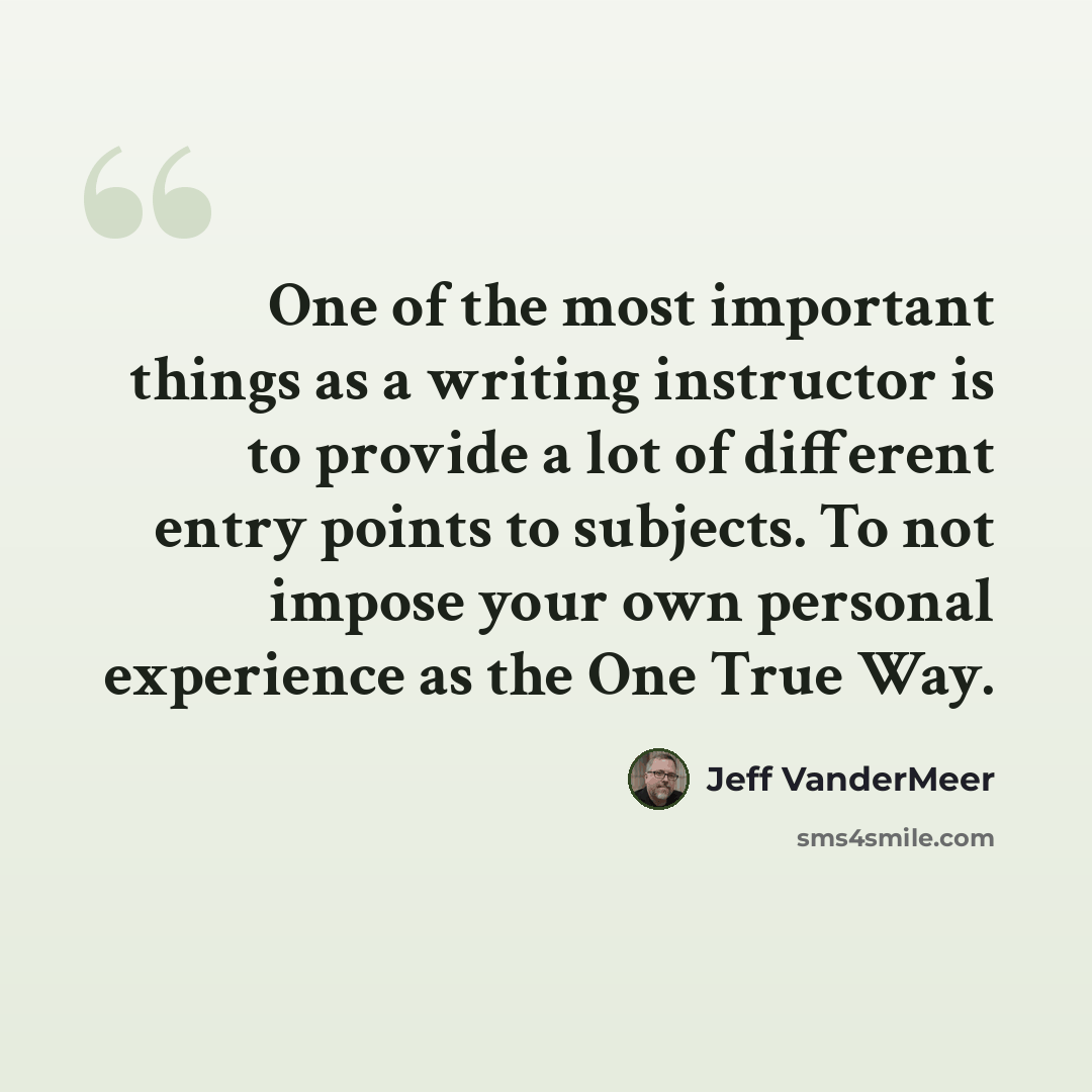“One of the most important things as a writing instructor is to provide a lot of different entry points to subjects. To not impose your own personal experience as the One True Way.” quote by Jeff VanderMeer
