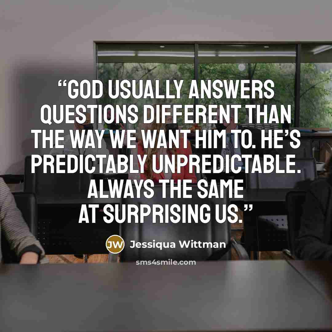 “God usually answers questions different than the way we want him to. He’s predictably unpredictable. Always the same at surprising us.” quote by Jessiqua Wittman