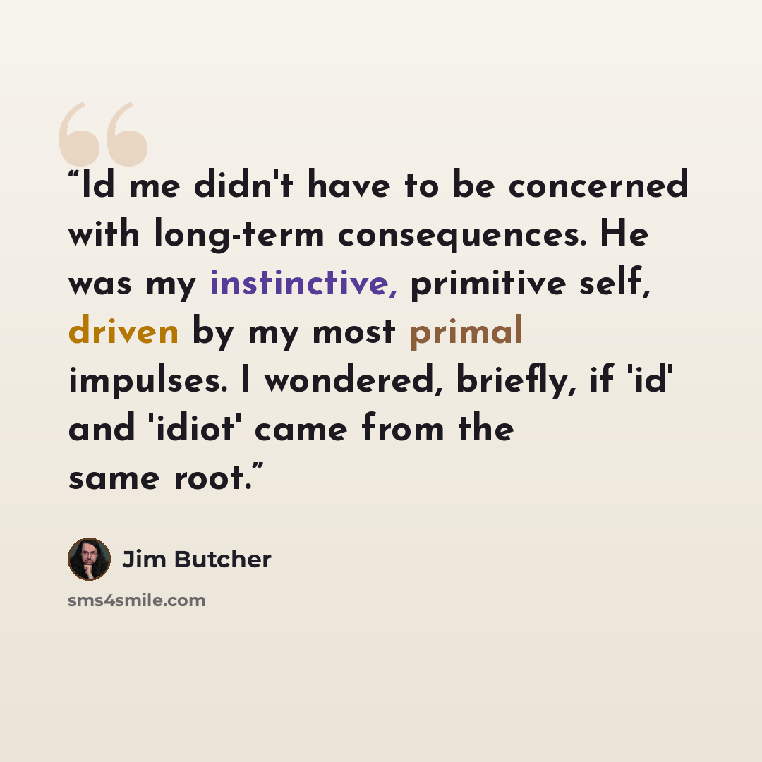 “Id me didn't have to be concerned with long-term consequences. He was my instinctive, primitive self, driven by my most primal impulses. I wondered, briefly, if 'id' and 'idiot' came from the same root.” quote by Jim Butcher