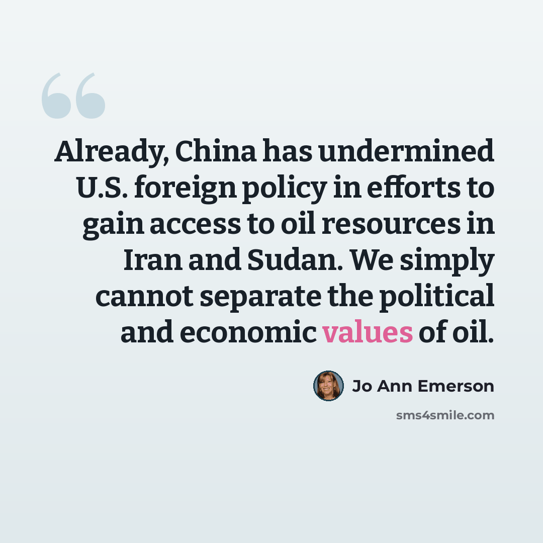 “Already, China has undermined U.S. foreign policy in efforts to gain access to oil resources in Iran and Sudan. We simply cannot separate the political and economic values of oil.” quote by Jo Ann Emerson