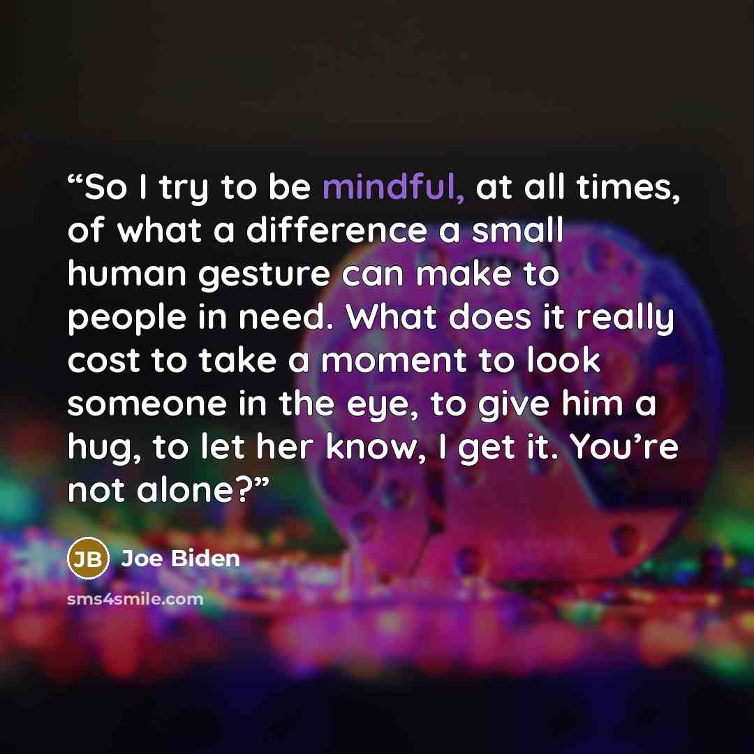 “So I try to be mindful, at all times, of what a difference a small human gesture can make to people in need. What does it really cost to take a moment to look someone in the eye, to give him a hug, to let her know, I get it. You’re not alone?” quote by Joe Biden