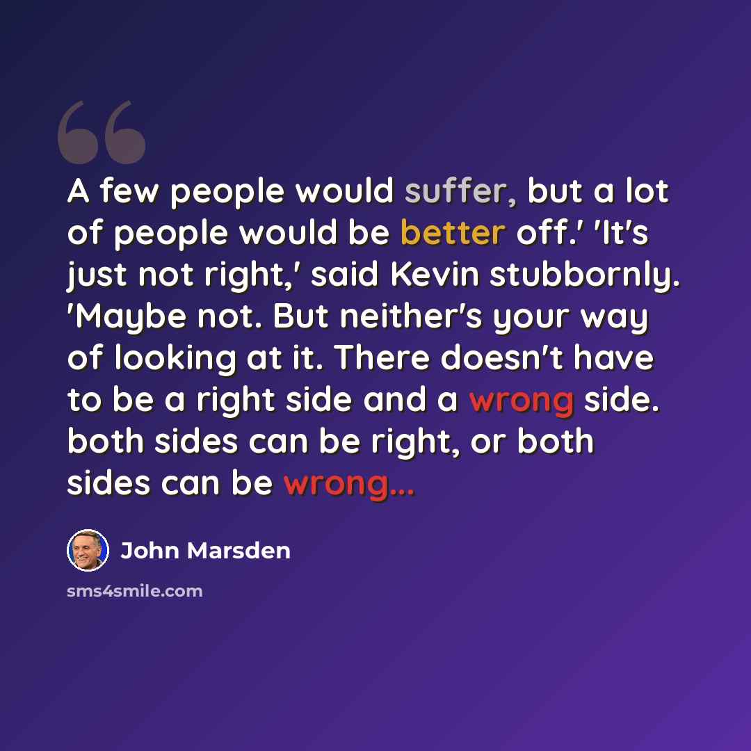 “A few people would suffer, but a lot of people would be better off.' 'It's just not right,' said Kevin stubbornly. 'Maybe not. But neither's your way of looking at it. There doesn't have to be a right side and a wrong side. both sides can be right, or both sides can be wrong...” quote by John Marsden
