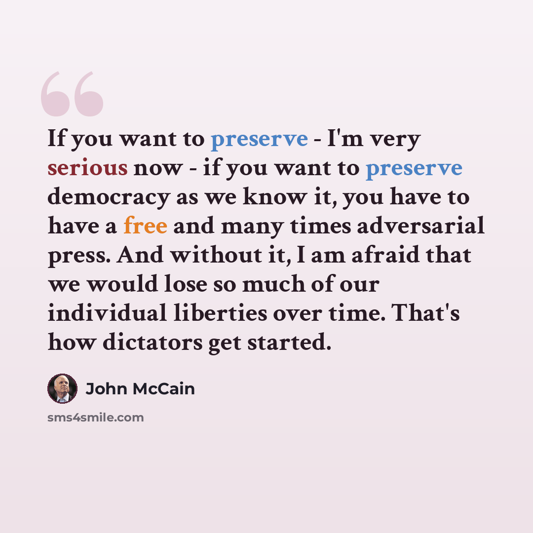 “If you want to preserve - I'm very serious now - if you want to preserve democracy as we know it, you have to have a free and many times adversarial press. And without it, I am afraid that we would lose so much of our individual liberties over time. That's how dictators get started.” quote by John McCain