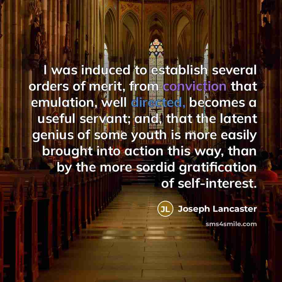 “I was induced to establish several orders of merit, from conviction that emulation, well directed, becomes a useful servant; and, that the latent genius of some youth is more easily brought into action this way, than by the more sordid gratification of self-interest.” quote by Joseph Lancaster
