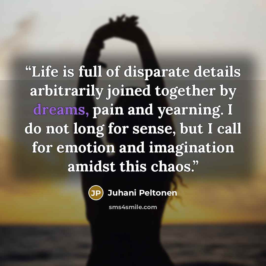 “Life is full of disparate details arbitrarily joined together by dreams, pain and yearning. I do not long for sense, but I call for emotion and imagination amidst this chaos.” quote by Juhani Peltonen