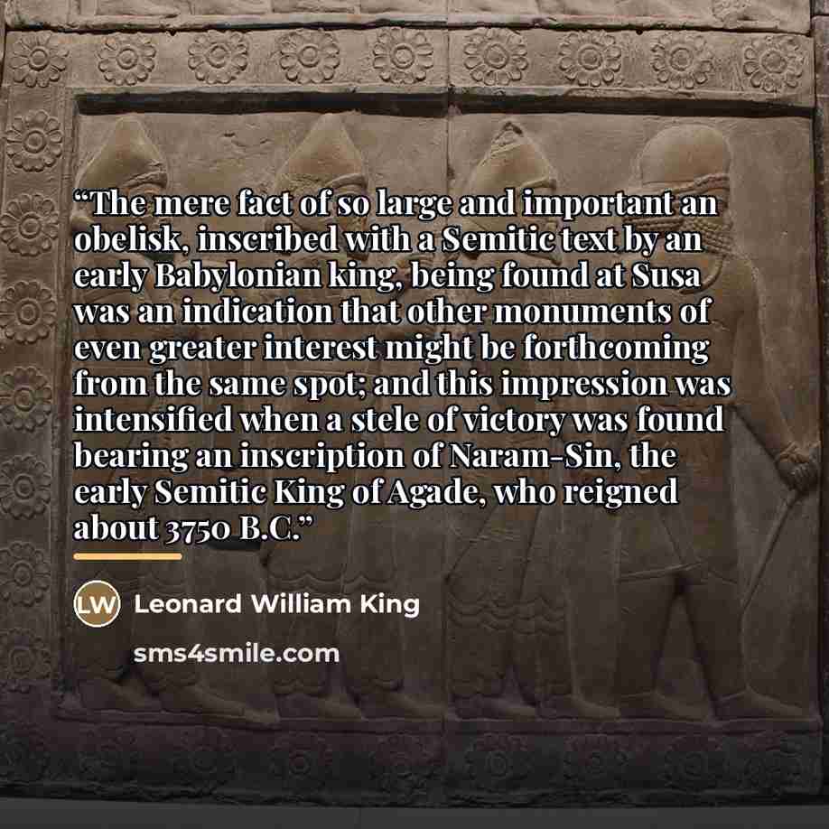 “The mere fact of so large and important an obelisk, inscribed with a Semitic text by an early Babylonian king, being found at Susa was an indication that other monuments of even greater interest might be forthcoming from the same spot; and this impression was intensified when a stele of victory…” quote by Leonard William King