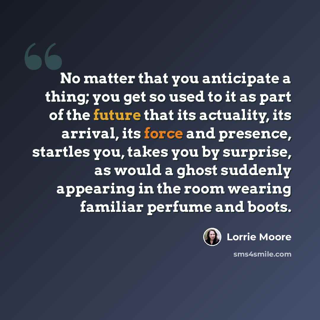 “No matter that you anticipate a thing; you get so used to it as part of the future that its actuality, its arrival, its force and presence, startles you, takes you by surprise, as would a ghost suddenly appearing in the room wearing familiar perfume and boots.” quote by Lorrie Moore