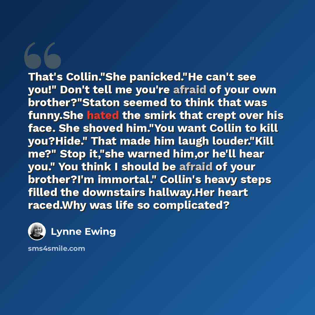 “That's Collin."She panicked."He can't see you!" Don't tell me you're afraid of your own brother?"Staton seemed to think that was funny.She hated the smirk that crept over his face. She shoved him."You want Collin to kill you?Hide." That made him laugh louder."Kill me?" Stop it,"she warned him,or…” quote by Lynne Ewing