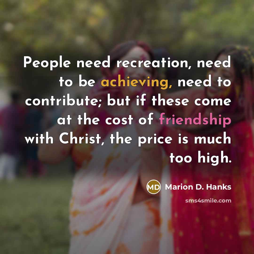 “People need recreation, need to be achieving, need to contribute; but if these come at the cost of friendship with Christ, the price is much too high.” quote by Marion D. Hanks